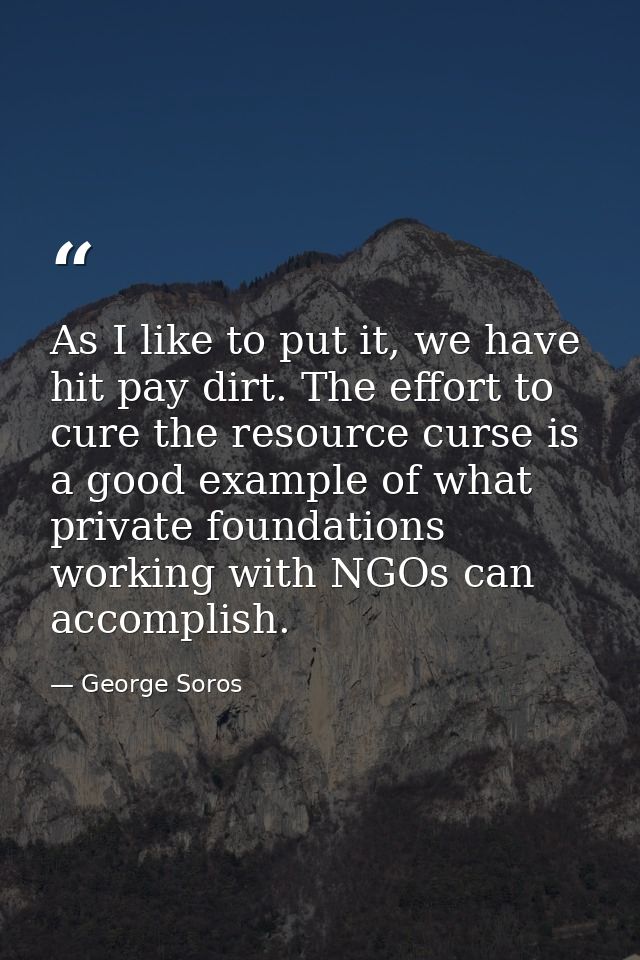 As I like to put it, we have hit pay dirt. The effort to cure the resource curse is a good example of what private found — George Soros