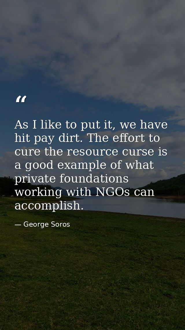 As I like to put it, we have hit pay dirt. The effort to cure the resource curse is a good example of what private found — George Soros