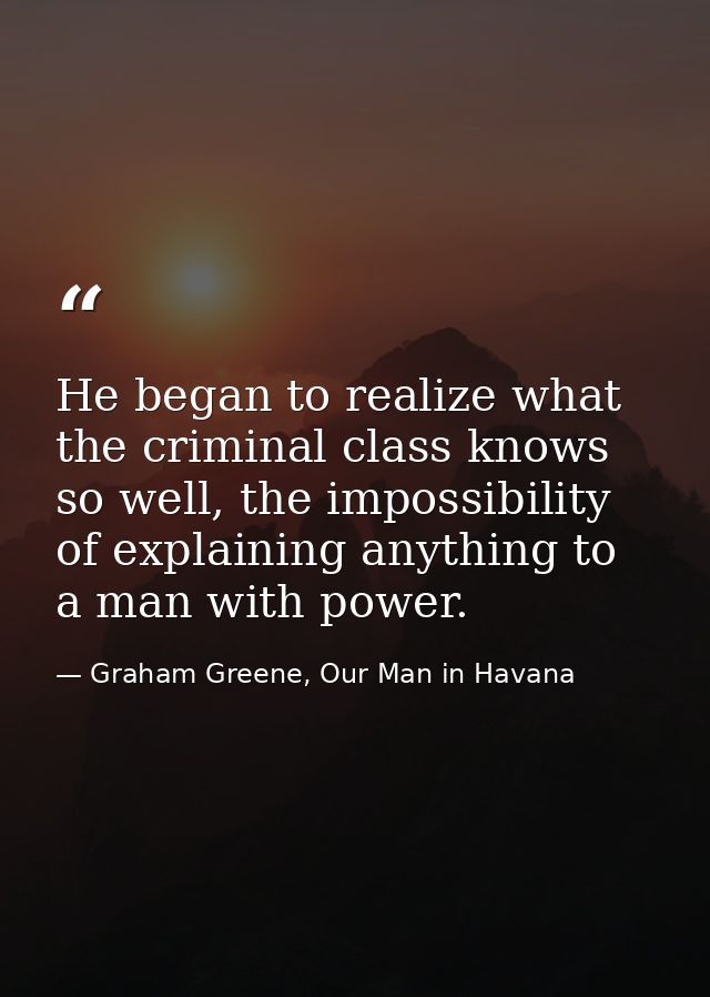He began to realize what the criminal class knows so well, the impossibility of explaining anything to a man with power. — Graham Greene, Our Man in Havana