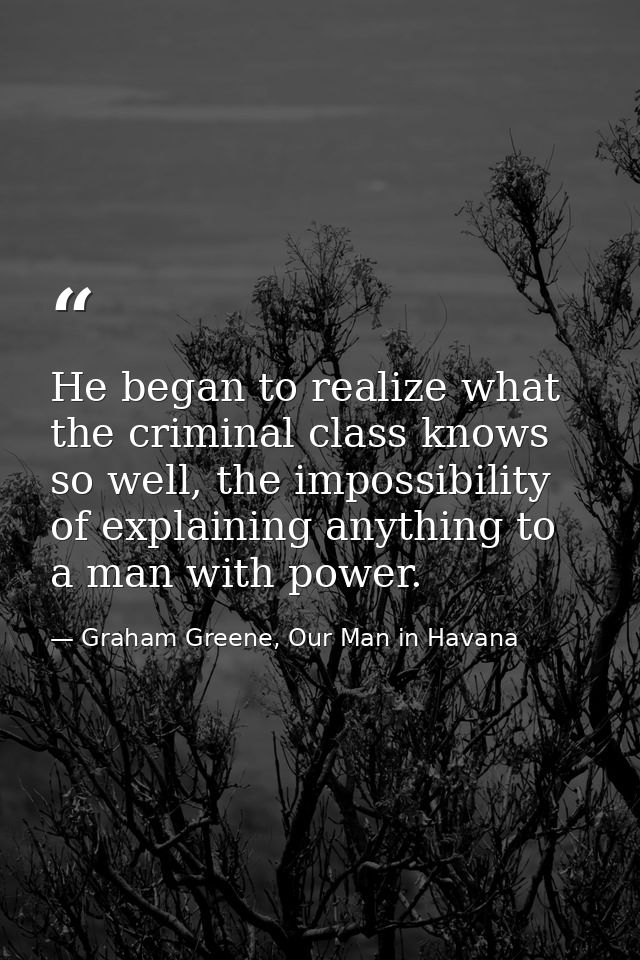 He began to realize what the criminal class knows so well, the impossibility of explaining anything to a man with power. — Graham Greene, Our Man in Havana