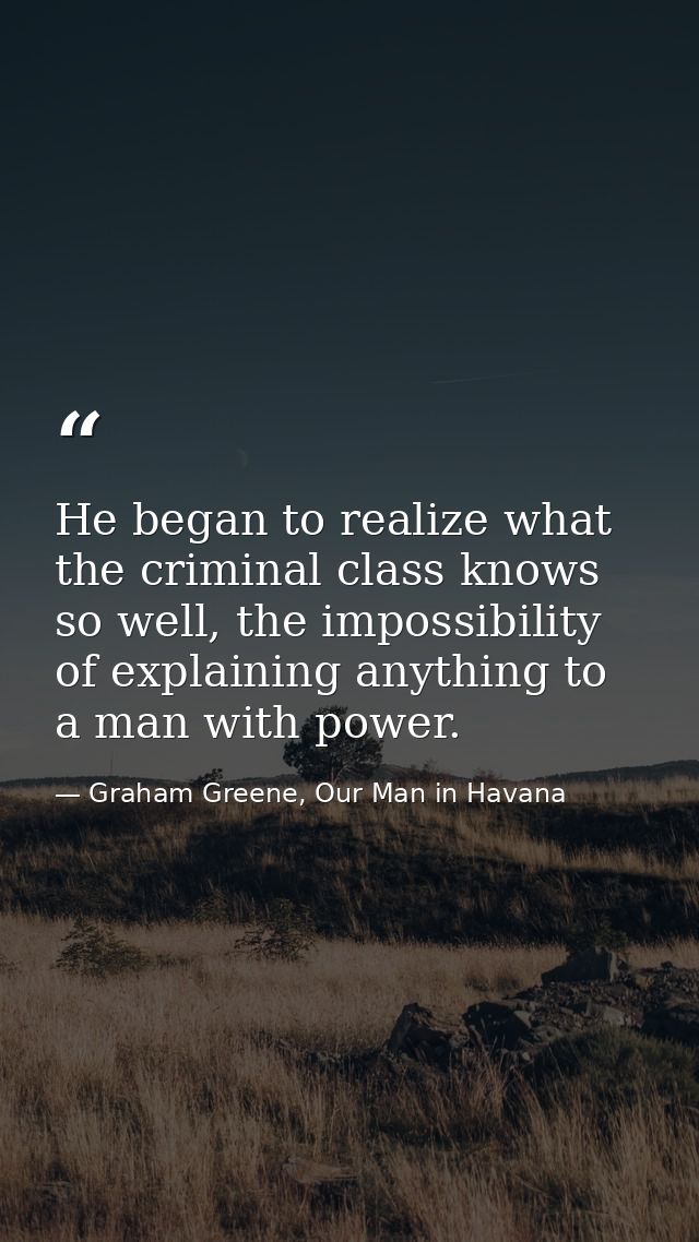 He began to realize what the criminal class knows so well, the impossibility of explaining anything to a man with power. — Graham Greene, Our Man in Havana