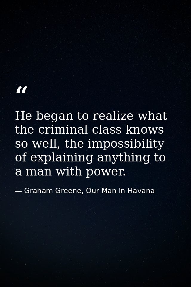 He began to realize what the criminal class knows so well, the impossibility of explaining anything to a man with power. — Graham Greene, Our Man in Havana