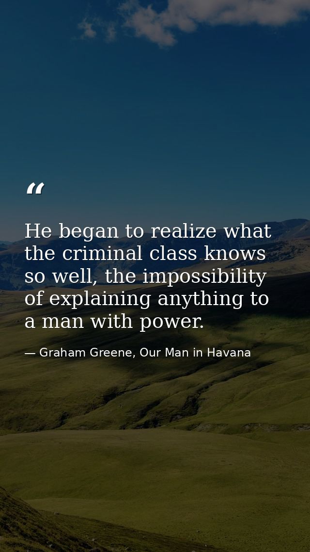 He began to realize what the criminal class knows so well, the impossibility of explaining anything to a man with power. — Graham Greene, Our Man in Havana