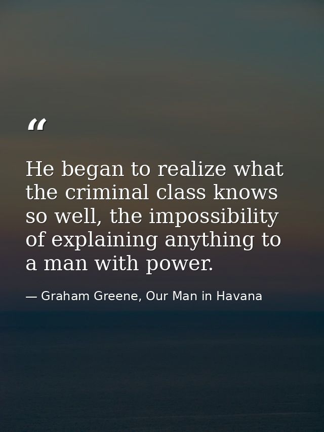 He began to realize what the criminal class knows so well, the impossibility of explaining anything to a man with power. — Graham Greene, Our Man in Havana