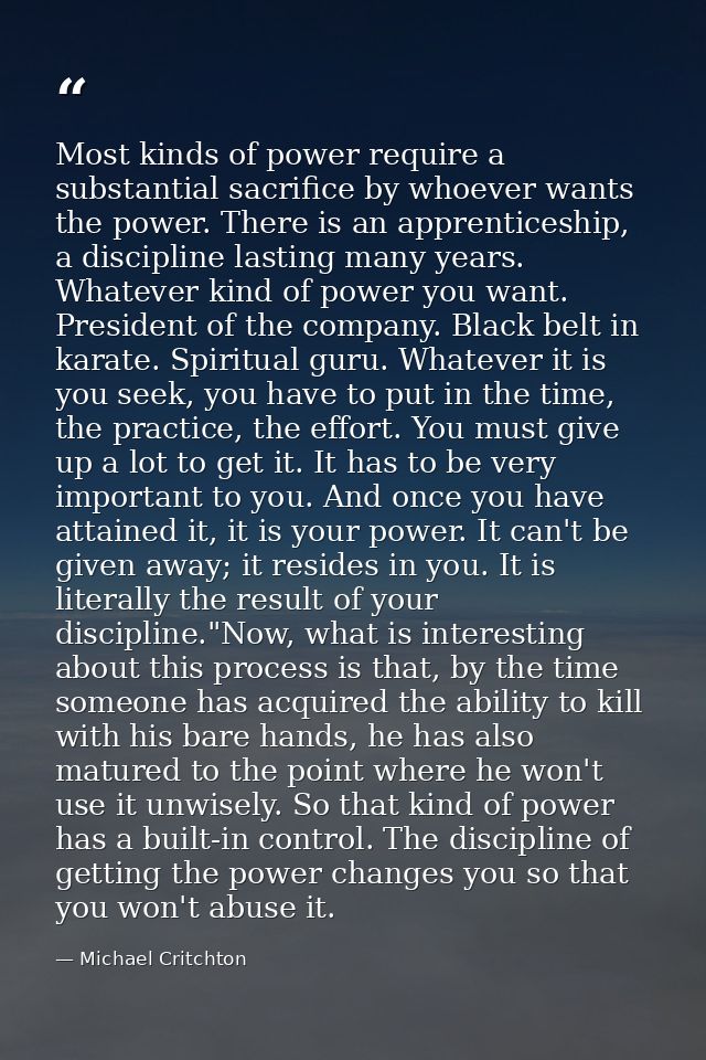 Most kinds of power require a substantial sacrifice by whoever wants the power. There is an apprenticeship, a discipline — Michael Critchton
