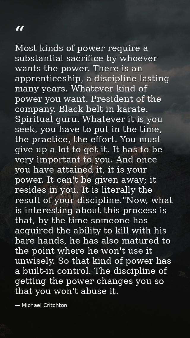 Most kinds of power require a substantial sacrifice by whoever wants the power. There is an apprenticeship, a discipline — Michael Critchton