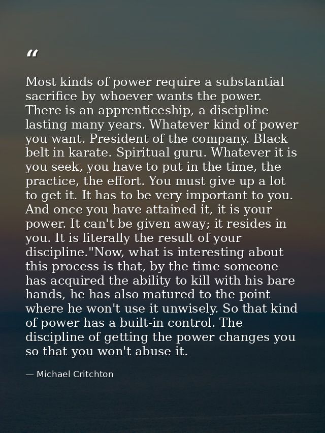 Most kinds of power require a substantial sacrifice by whoever wants the power. There is an apprenticeship, a discipline — Michael Critchton