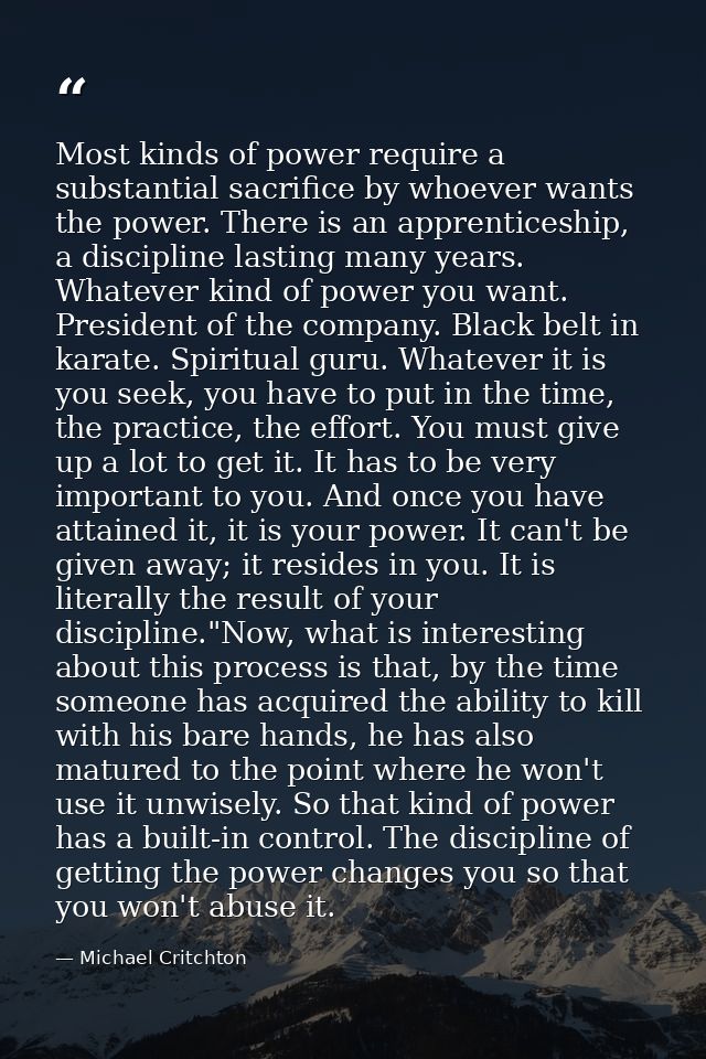 Most kinds of power require a substantial sacrifice by whoever wants the power. There is an apprenticeship, a discipline — Michael Critchton