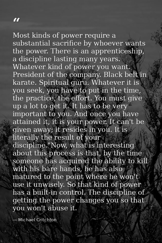 Most kinds of power require a substantial sacrifice by whoever wants the power. There is an apprenticeship, a discipline — Michael Critchton