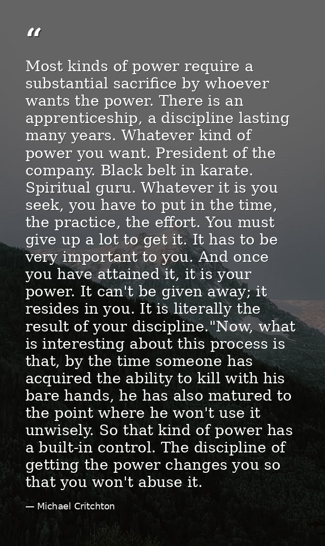 Most kinds of power require a substantial sacrifice by whoever wants the power. There is an apprenticeship, a discipline — Michael Critchton