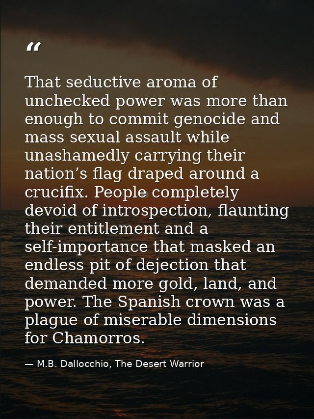 That seductive aroma of unchecked power was more than enough to commit genocide and mass sexual assault while unashamedl — M.B. Dallocchio, The Desert Warrior