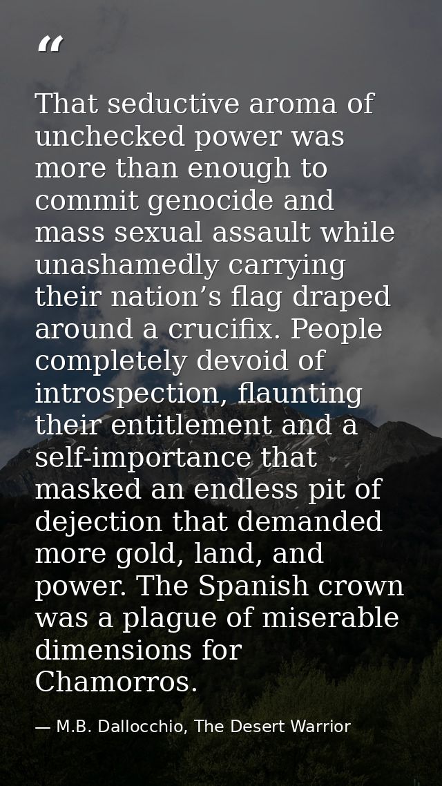 That seductive aroma of unchecked power was more than enough to commit genocide and mass sexual assault while unashamedl — M.B. Dallocchio, The Desert Warrior