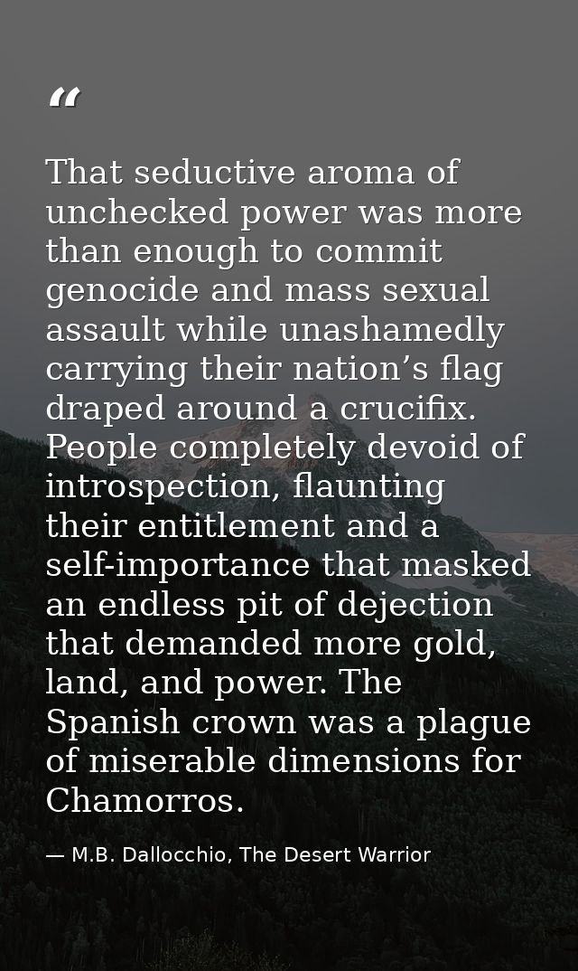 That seductive aroma of unchecked power was more than enough to commit genocide and mass sexual assault while unashamedl — M.B. Dallocchio, The Desert Warrior