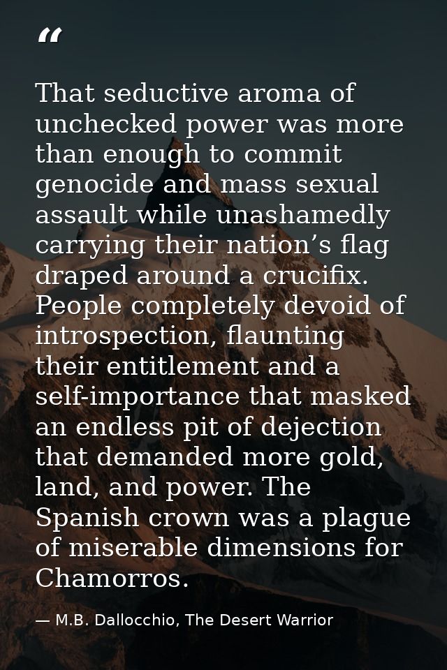 That seductive aroma of unchecked power was more than enough to commit genocide and mass sexual assault while unashamedl — M.B. Dallocchio, The Desert Warrior