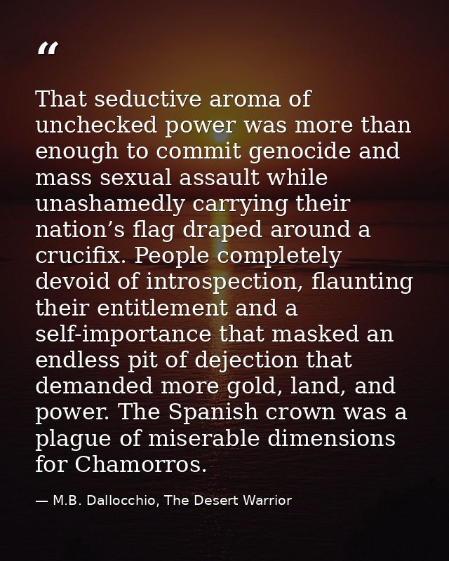 That seductive aroma of unchecked power was more than enough to commit genocide and mass sexual assault while unashamedl — M.B. Dallocchio, The Desert Warrior