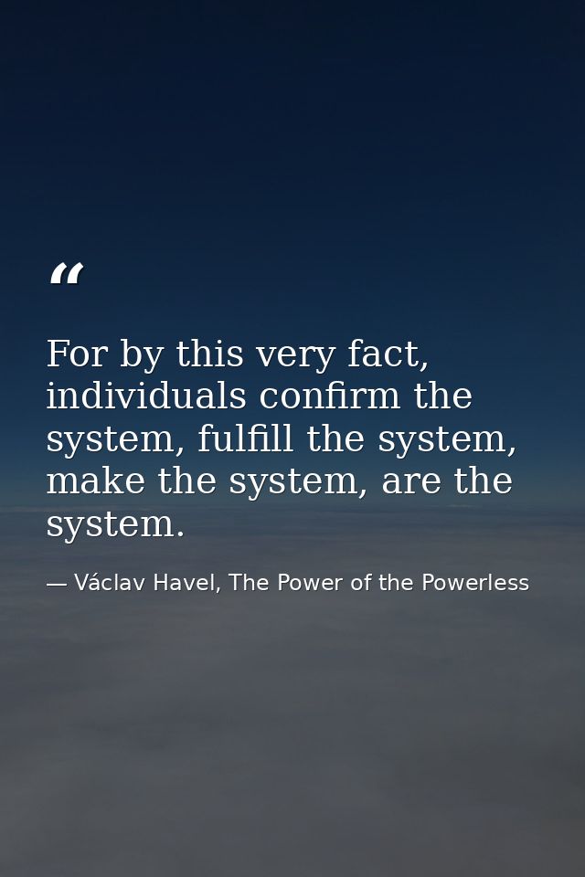 For by this very fact, individuals confirm the system, fulfill the system, make the system, are the system. — Václav Havel, The Power of the Powerless