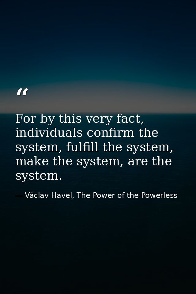 For by this very fact, individuals confirm the system, fulfill the system, make the system, are the system. — Václav Havel, The Power of the Powerless