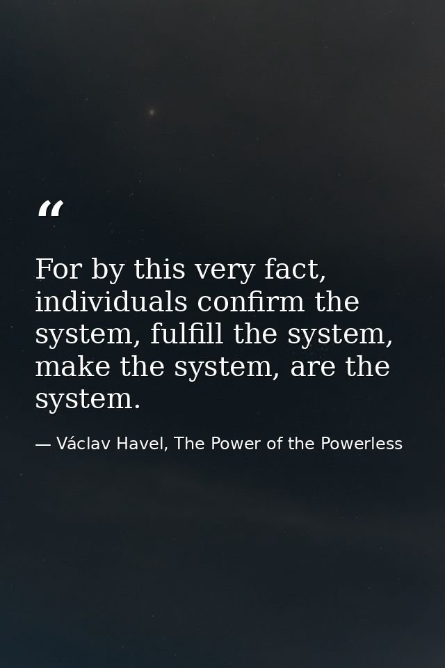 For by this very fact, individuals confirm the system, fulfill the system, make the system, are the system. — Václav Havel, The Power of the Powerless