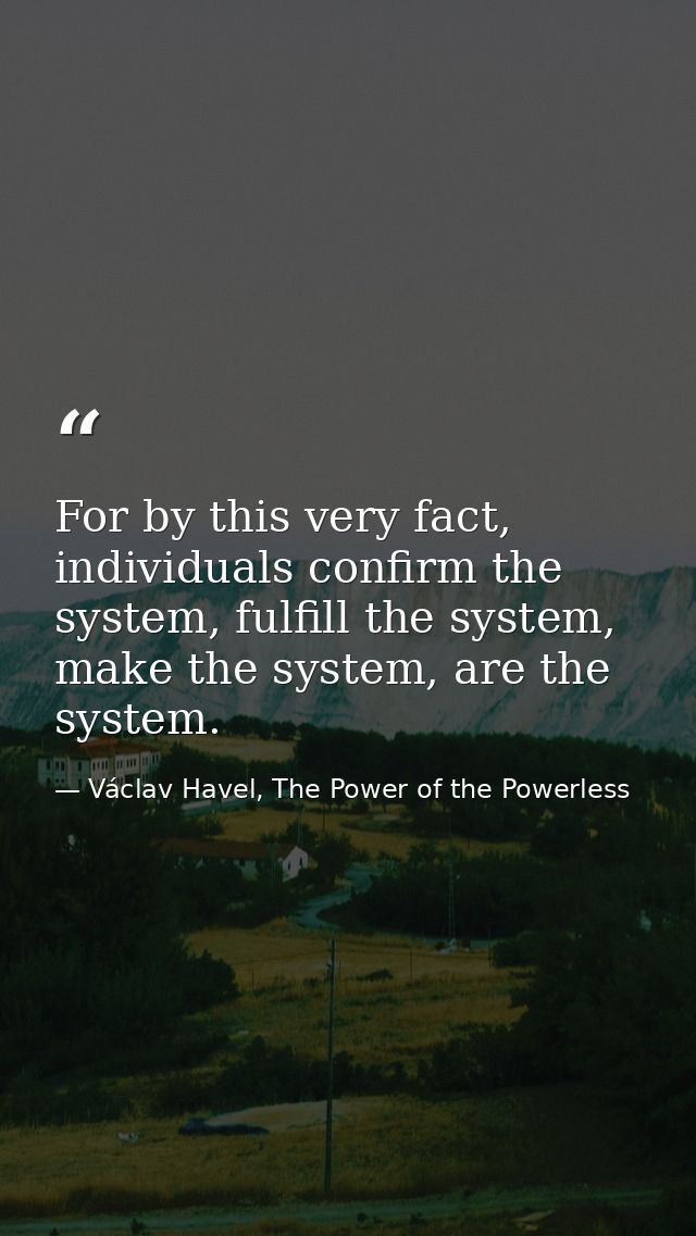 For by this very fact, individuals confirm the system, fulfill the system, make the system, are the system. — Václav Havel, The Power of the Powerless