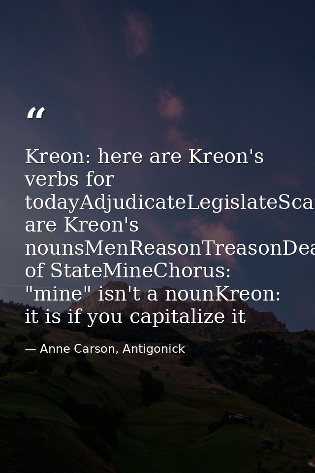 Kreon: here are Kreon's verbs for todayAdjudicateLegislateScandalizeCapitalizehere are Kreon's nounsMenReasonTreasonDeat — Anne Carson, Antigonick