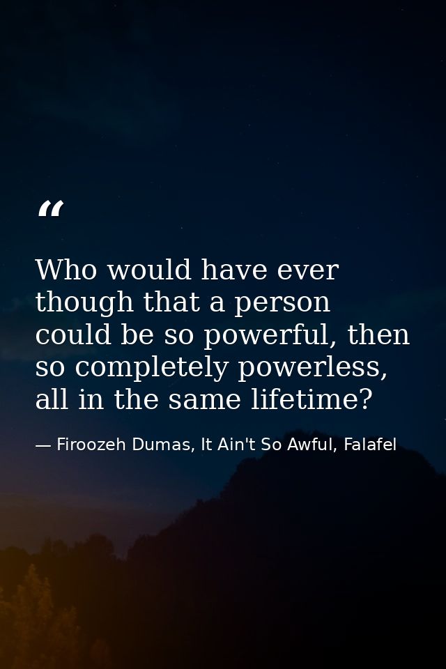 Who would have ever though that a person could be so powerful, then so completely powerless, all in the same lifetime? — Firoozeh Dumas, It Ain't So Awful, Falafel