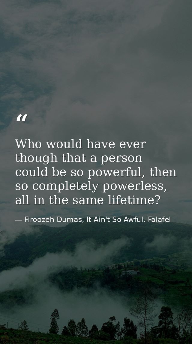 Who would have ever though that a person could be so powerful, then so completely powerless, all in the same lifetime? — Firoozeh Dumas, It Ain't So Awful, Falafel