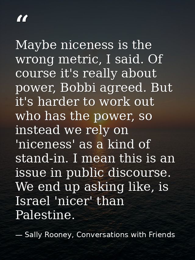 Maybe niceness is the wrong metric, I said. Of course it's really about power, Bobbi agreed. But it's harder to work out — Sally Rooney, Conversations with Friends