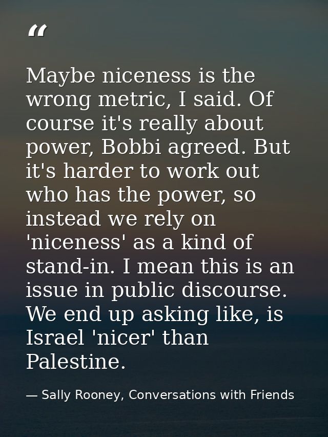 Maybe niceness is the wrong metric, I said. Of course it's really about power, Bobbi agreed. But it's harder to work out — Sally Rooney, Conversations with Friends