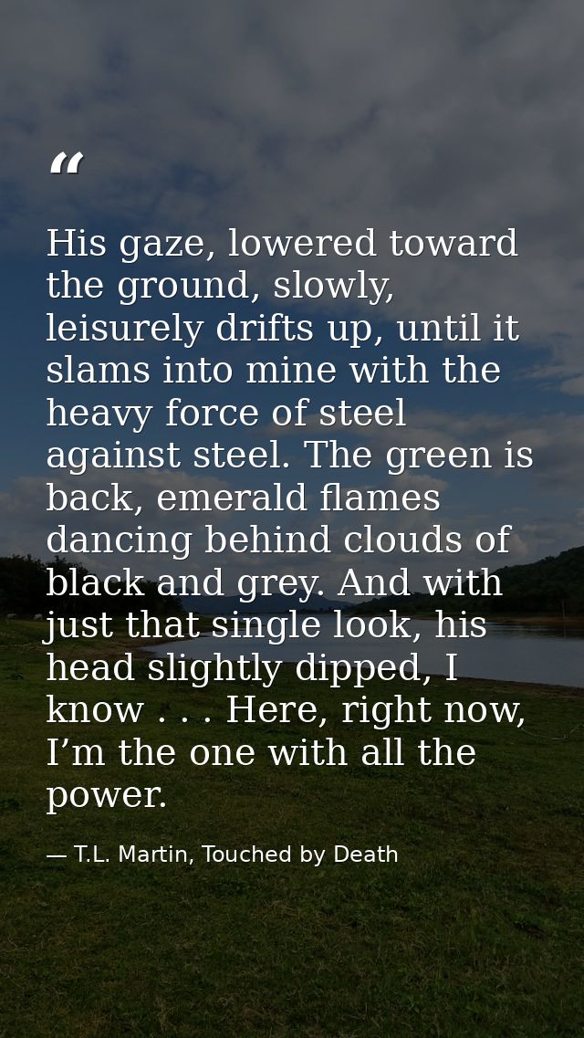His gaze, lowered toward the ground, slowly, leisurely drifts up, until it slams into mine with the heavy force of steel — T.L. Martin, Touched by Death