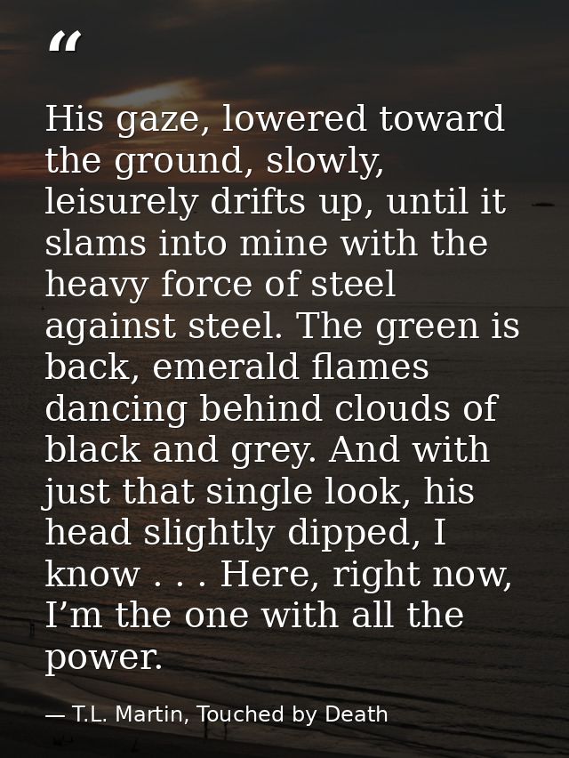 His gaze, lowered toward the ground, slowly, leisurely drifts up, until it slams into mine with the heavy force of steel — T.L. Martin, Touched by Death