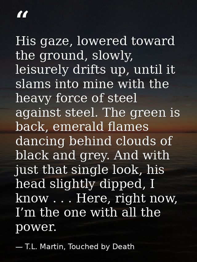 His gaze, lowered toward the ground, slowly, leisurely drifts up, until it slams into mine with the heavy force of steel — T.L. Martin, Touched by Death