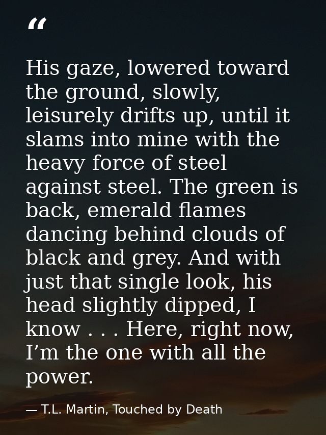 His gaze, lowered toward the ground, slowly, leisurely drifts up, until it slams into mine with the heavy force of steel — T.L. Martin, Touched by Death