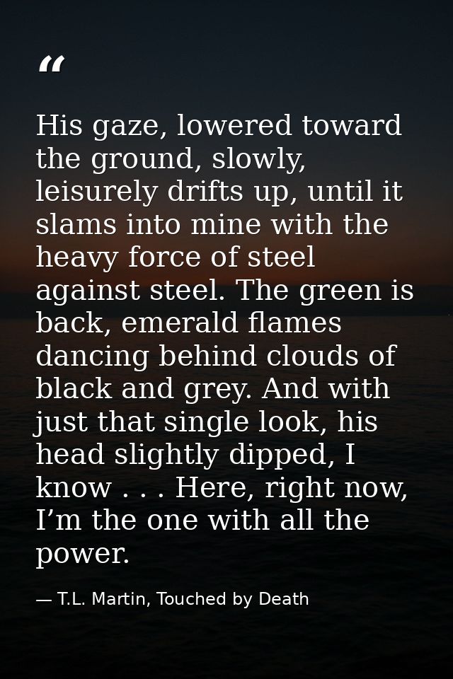 His gaze, lowered toward the ground, slowly, leisurely drifts up, until it slams into mine with the heavy force of steel — T.L. Martin, Touched by Death