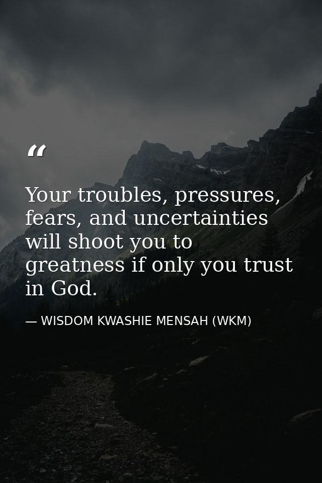 Your troubles, pressures, fears, and uncertainties will shoot you to greatness if only you trust in God. — WISDOM KWASHIE MENSAH (WKM)