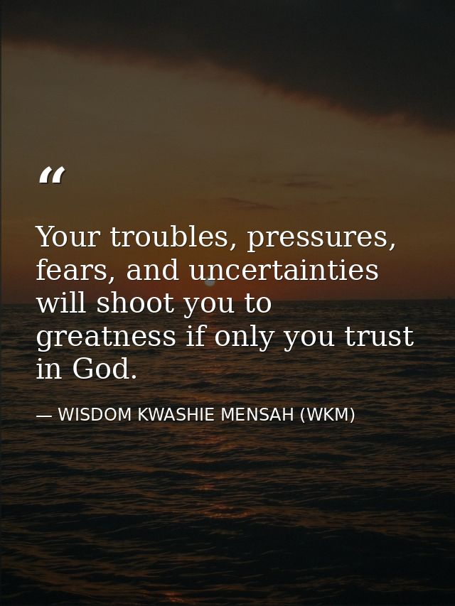 Your troubles, pressures, fears, and uncertainties will shoot you to greatness if only you trust in God. — WISDOM KWASHIE MENSAH (WKM)