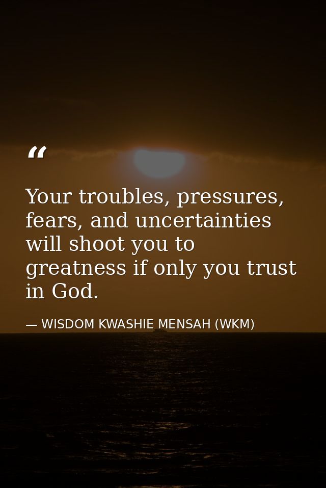Your troubles, pressures, fears, and uncertainties will shoot you to greatness if only you trust in God. — WISDOM KWASHIE MENSAH (WKM)