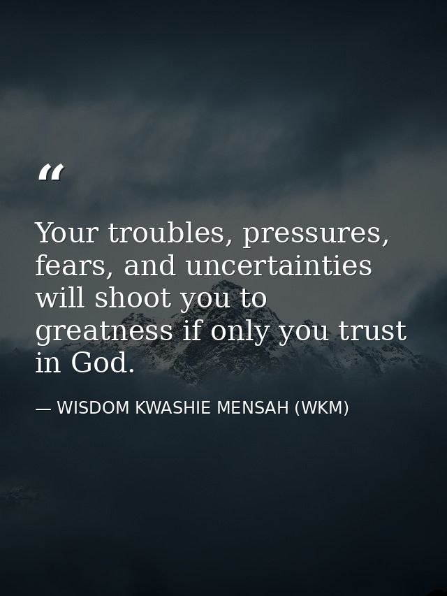 Your troubles, pressures, fears, and uncertainties will shoot you to greatness if only you trust in God. — WISDOM KWASHIE MENSAH (WKM)
