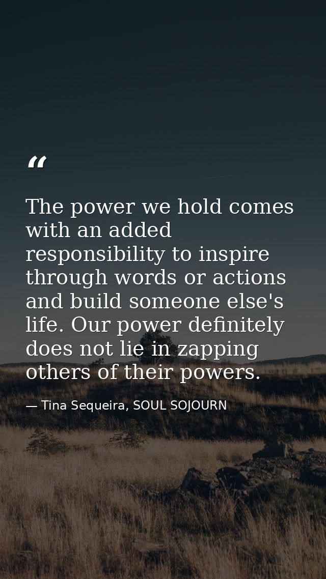 The power we hold comes with an added responsibility to inspire through words or actions and build someone else's life.  — Tina Sequeira, SOUL SOJOURN