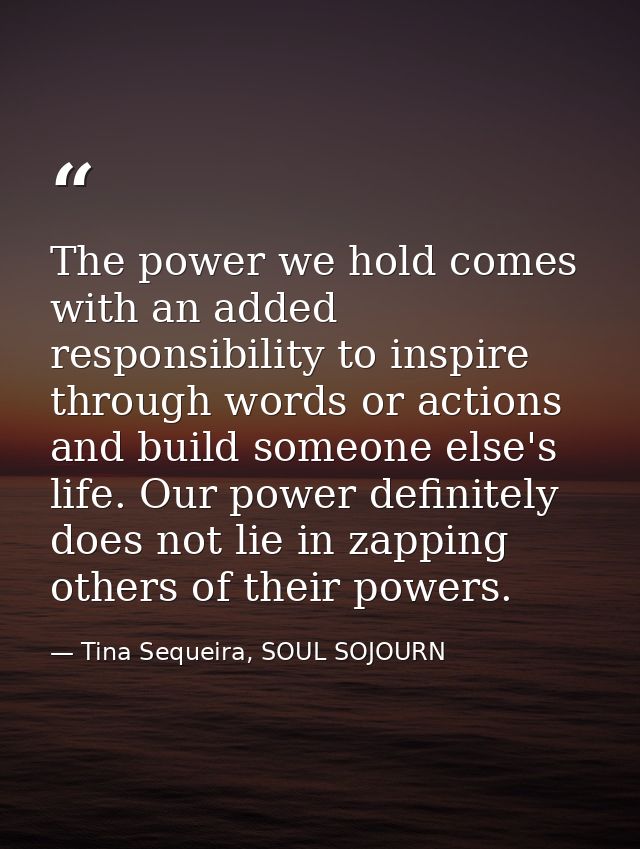 The power we hold comes with an added responsibility to inspire through words or actions and build someone else's life.  — Tina Sequeira, SOUL SOJOURN