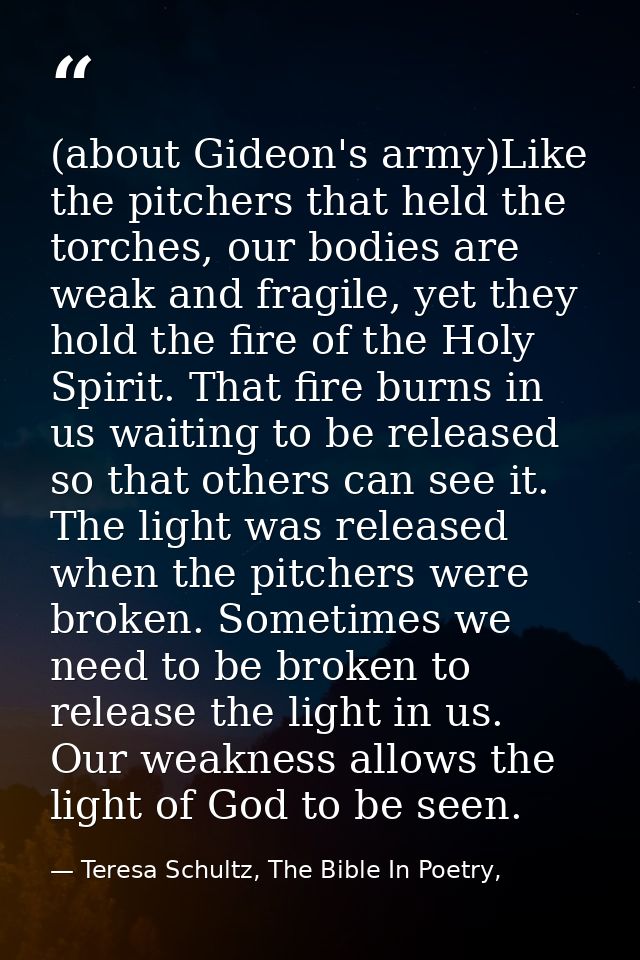 (about Gideon's army)Like the pitchers that held the torches, our bodies are weak and fragile, yet they hold the fire of — Teresa Schultz, The Bible In Poetry,