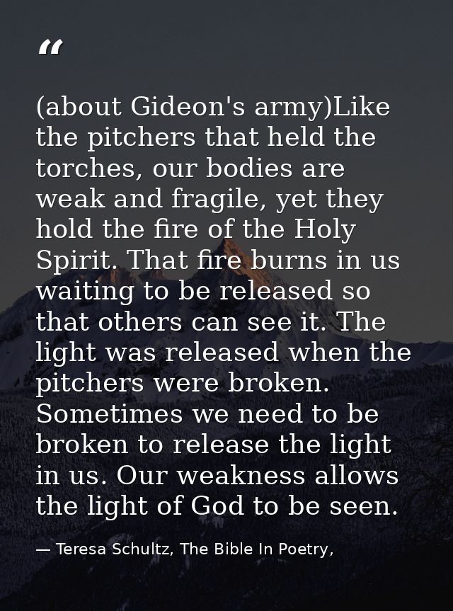 (about Gideon's army)Like the pitchers that held the torches, our bodies are weak and fragile, yet they hold the fire of — Teresa Schultz, The Bible In Poetry,