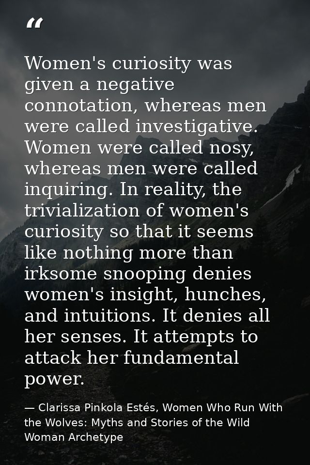 Women's curiosity was given a negative connotation, whereas men were called investigative. Women were called nosy, where — Clarissa Pinkola Estés, Women Who Run With the Wolves: Myths and Stories of the Wild Woman Archetype