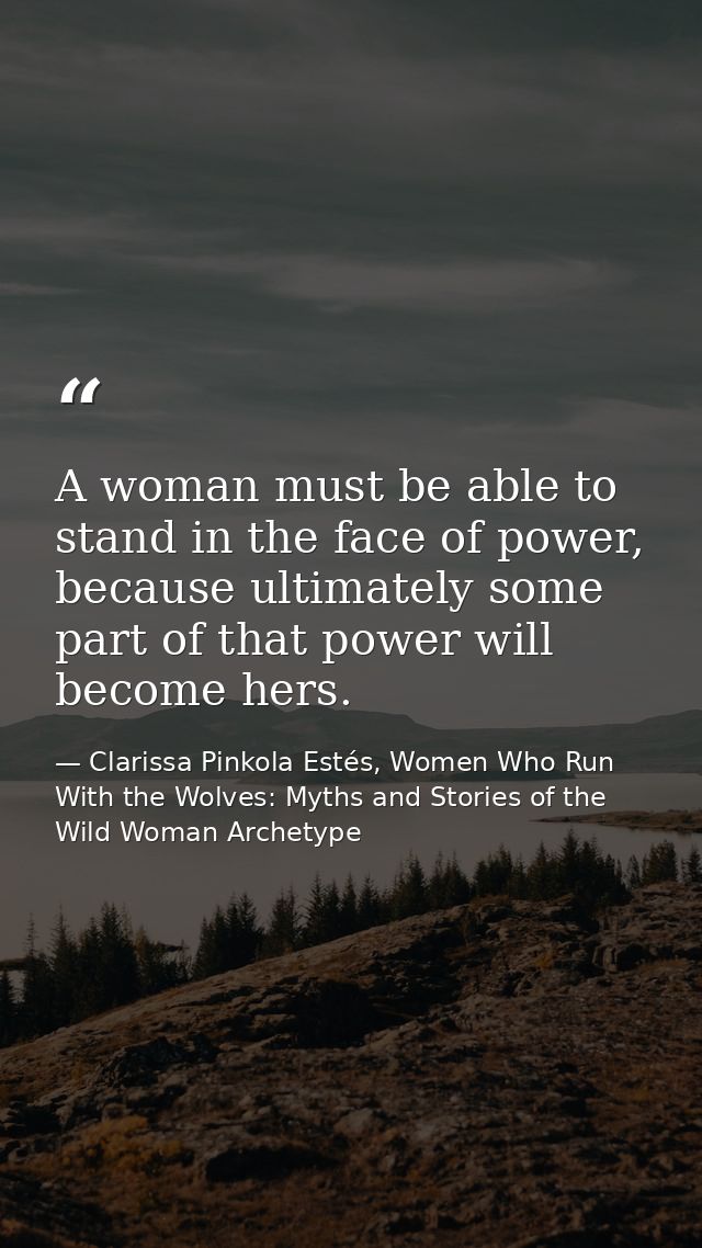 A woman must be able to stand in the face of power, because ultimately some part of that power will become hers. — Clarissa Pinkola Estés, Women Who Run With the Wolves: Myths and Stories of the Wild Woman Archetype