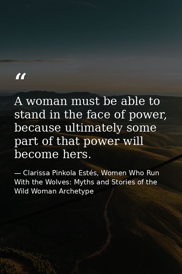 A woman must be able to stand in the face of power, because ultimately some part of that power will become hers. — Clarissa Pinkola Estés, Women Who Run With the Wolves: Myths and Stories of the Wild Woman Archetype