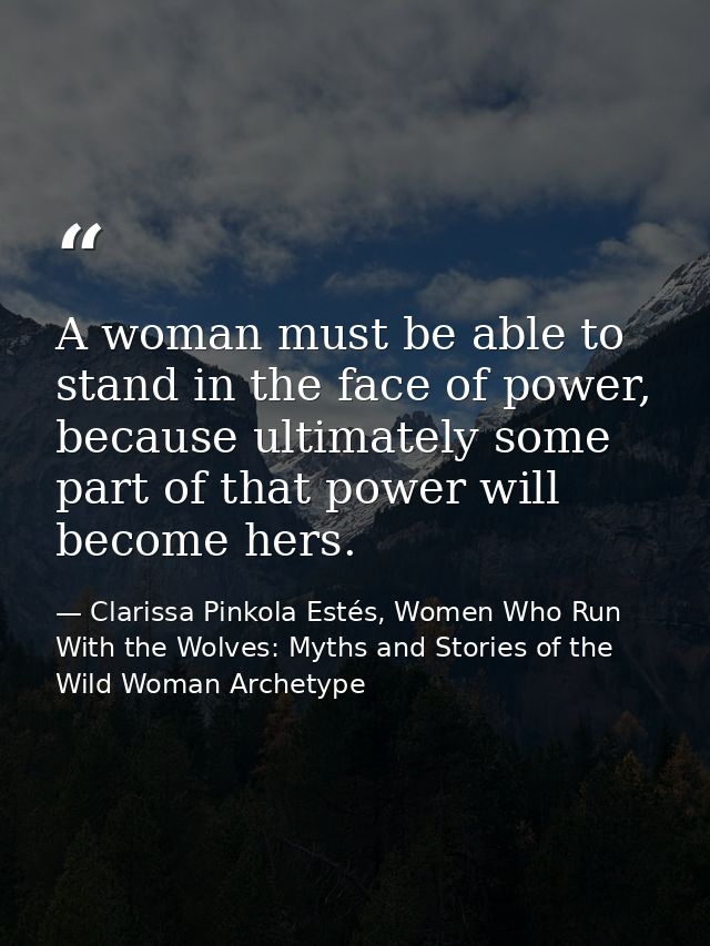 A woman must be able to stand in the face of power, because ultimately some part of that power will become hers. — Clarissa Pinkola Estés, Women Who Run With the Wolves: Myths and Stories of the Wild Woman Archetype