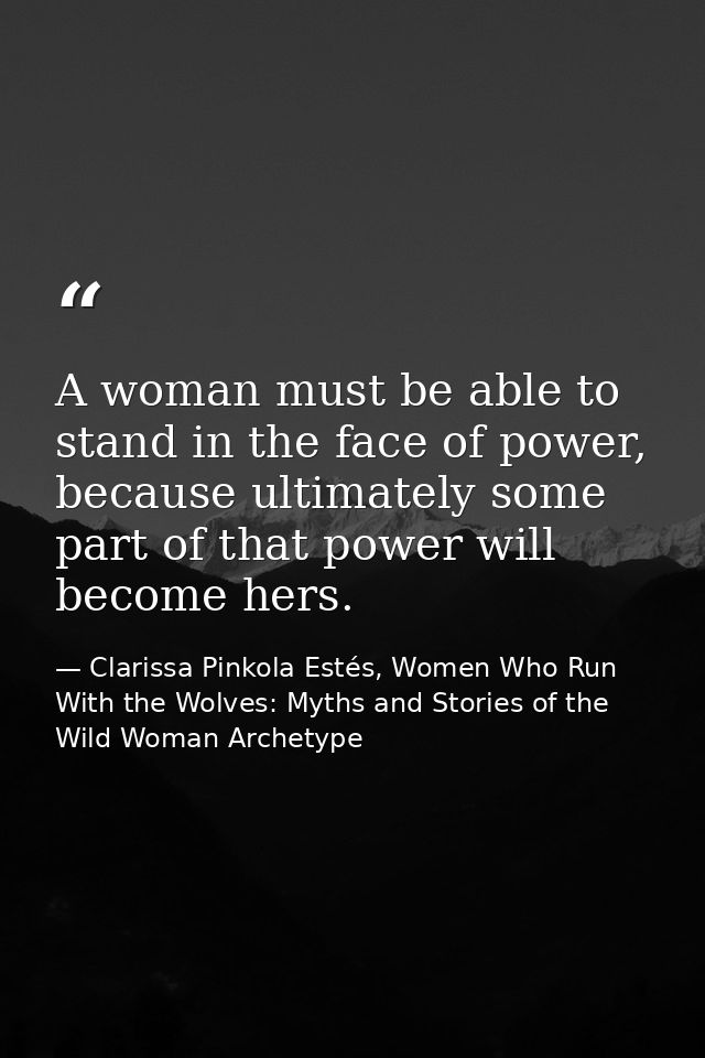 A woman must be able to stand in the face of power, because ultimately some part of that power will become hers. — Clarissa Pinkola Estés, Women Who Run With the Wolves: Myths and Stories of the Wild Woman Archetype
