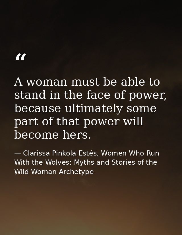 A woman must be able to stand in the face of power, because ultimately some part of that power will become hers. — Clarissa Pinkola Estés, Women Who Run With the Wolves: Myths and Stories of the Wild Woman Archetype