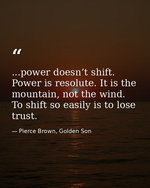 ...power doesn’t shift. Power is resolute. It is the mountain, not the wind. To shift so easily is to lose trust. — Pierce Brown, Golden Son