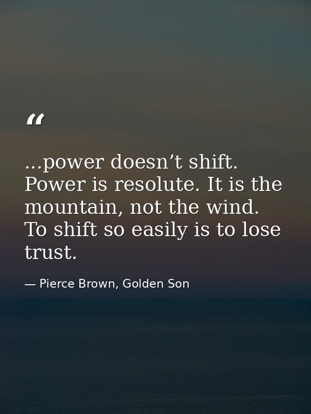 ...power doesn’t shift. Power is resolute. It is the mountain, not the wind. To shift so easily is to lose trust. — Pierce Brown, Golden Son