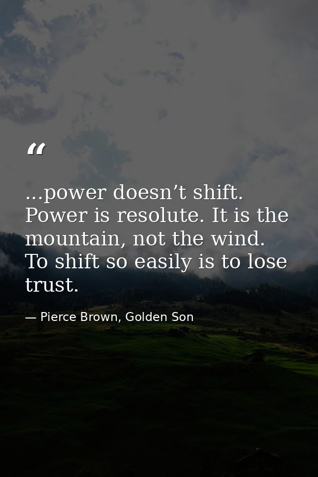...power doesn’t shift. Power is resolute. It is the mountain, not the wind. To shift so easily is to lose trust. — Pierce Brown, Golden Son